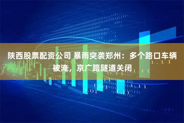 陕西股票配资公司 暴雨突袭郑州：多个路口车辆被淹，京广路隧道关闭