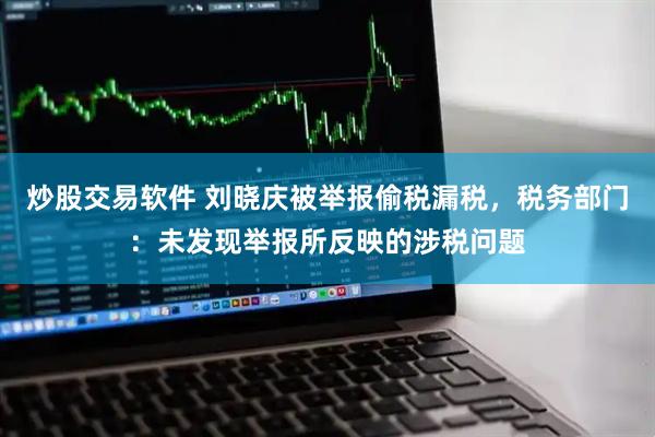 炒股交易软件 刘晓庆被举报偷税漏税，税务部门：未发现举报所反映的涉税问题