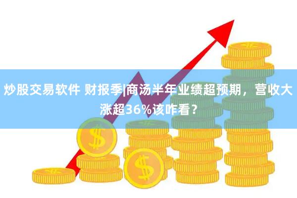 炒股交易软件 财报季|商汤半年业绩超预期，营收大涨超36%该咋看？