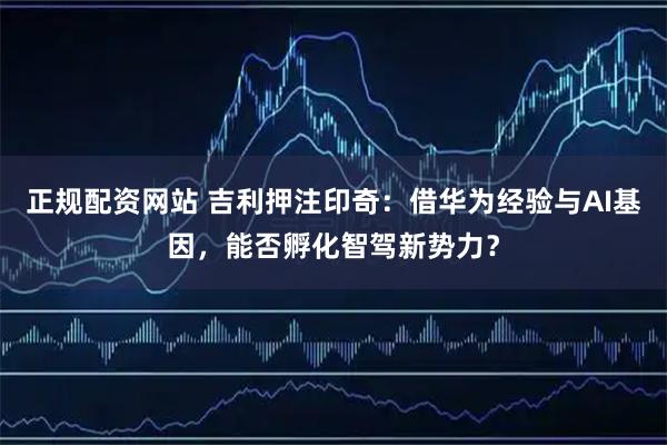正规配资网站 吉利押注印奇：借华为经验与AI基因，能否孵化智驾新势力？