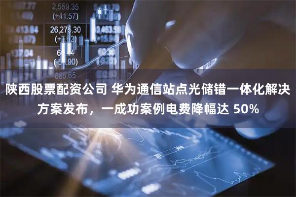 陕西股票配资公司 华为通信站点光储错一体化解决方案发布，一成功案例电费降幅达 50%