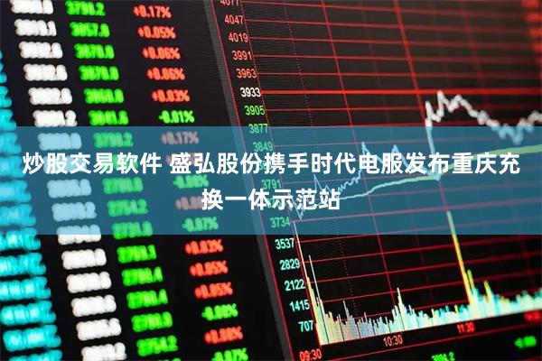 炒股交易软件 盛弘股份携手时代电服发布重庆充换一体示范站