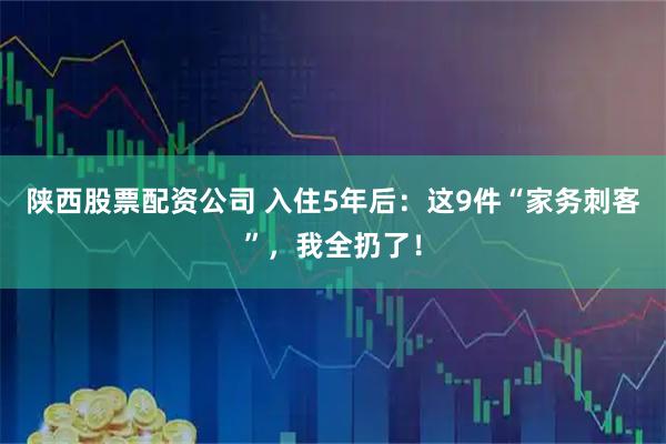 陕西股票配资公司 入住5年后：这9件“家务刺客”，我全扔了！