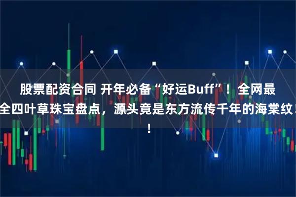 股票配资合同 开年必备“好运Buff”！全网最全四叶草珠宝盘点，源头竟是东方流传千年的海棠纹！