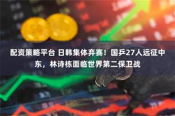 配资策略平台 日韩集体弃赛！国乒27人远征中东，林诗栋面临世界第二保卫战