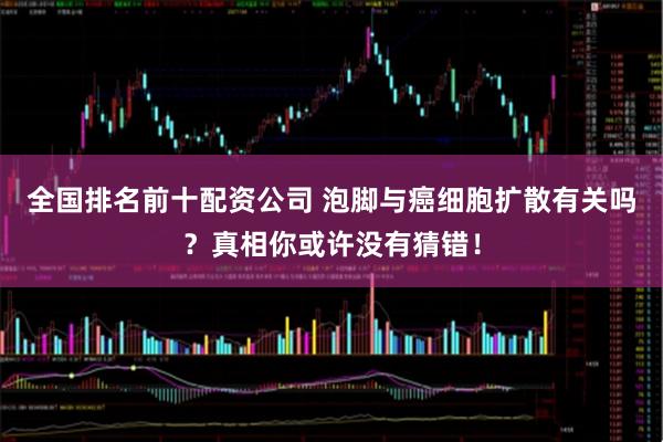 全国排名前十配资公司 泡脚与癌细胞扩散有关吗？真相你或许没有猜错！