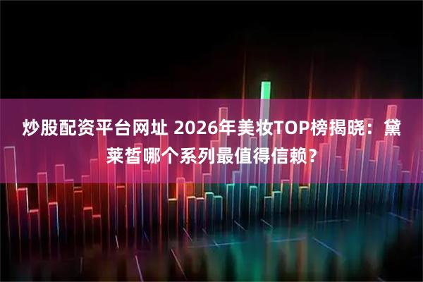 炒股配资平台网址 2026年美妆TOP榜揭晓：黛莱皙哪个系列最值得信赖？