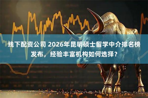 线下配资公司 2026年昆明硕士留学中介排名榜发布，经验丰富机构如何选择？