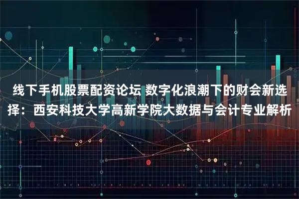 线下手机股票配资论坛 数字化浪潮下的财会新选择：西安科技大学高新学院大数据与会计专业解析