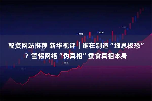 配资网站推荐 新华视评｜谁在制造“细思极恐”？警惕网络“伪真相”蚕食真相本身