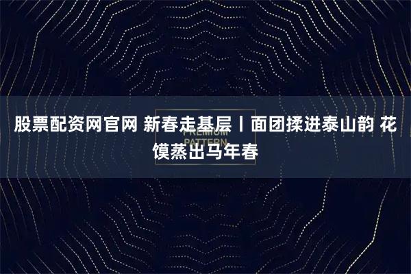股票配资网官网 新春走基层丨面团揉进泰山韵 花馍蒸出马年春