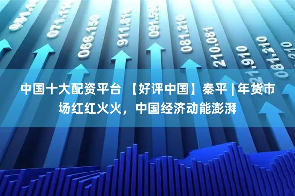 中国十大配资平台 【好评中国】秦平 | 年货市场红红火火，中国经济动能澎湃