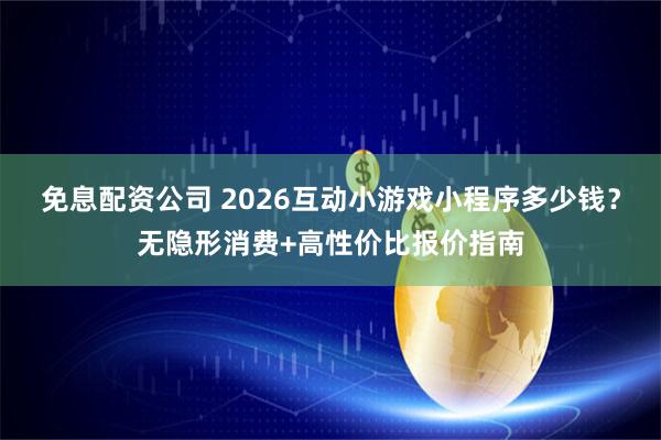 免息配资公司 2026互动小游戏小程序多少钱?无隐形消费+高性价比报价指南