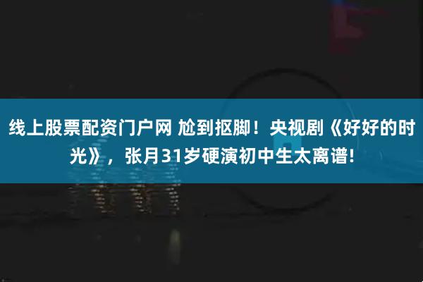 线上股票配资门户网 尬到抠脚!央视剧《好好的时光》,张月31岁硬演初中生太离谱!