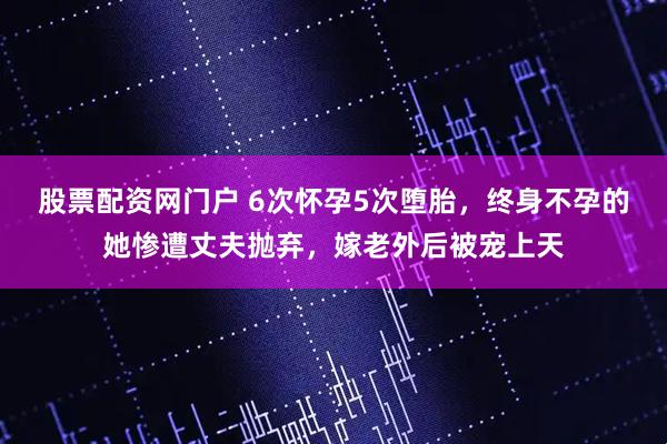 股票配资网门户 6次怀孕5次堕胎，终身不孕的她惨遭丈夫抛弃，嫁老外后被宠上天
