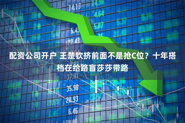 配资公司开户 王楚钦挤前面不是抢C位？十年搭档在给路盲莎莎带路