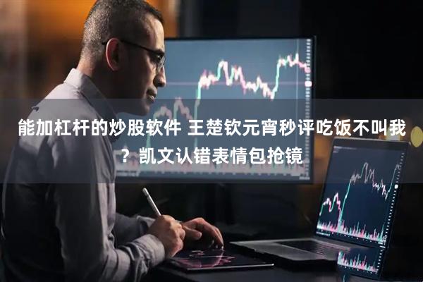 能加杠杆的炒股软件 王楚钦元宵秒评吃饭不叫我？凯文认错表情包抢镜
