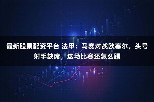 最新股票配资平台 法甲:马赛对战欧塞尔,头号射手缺席,这场比赛还怎么踢