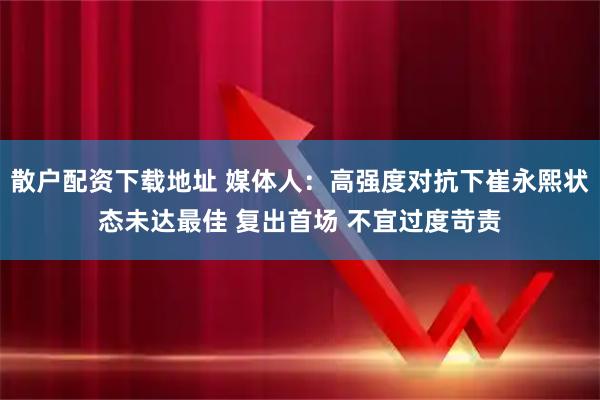 散户配资下载地址 媒体人：高强度对抗下崔永熙状态未达最佳 复出首场 不宜过度苛责