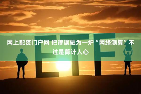 网上配资门户网 把谬误融为一炉“网络测算”不过是算计人心