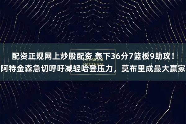 配资正规网上炒股配资 轰下36分7篮板9助攻！阿特金森急切呼吁减轻哈登压力，莫布里成最大赢家