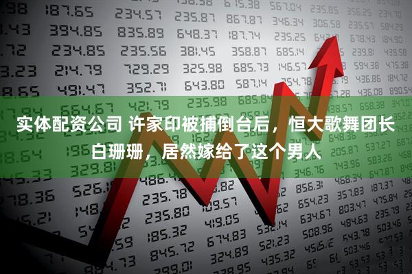 实体配资公司 许家印被捕倒台后，恒大歌舞团长白珊珊，居然嫁给了这个男人