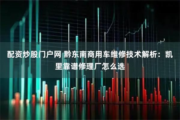配资炒股门户网 黔东南商用车维修技术解析：凯里靠谱修理厂怎么选