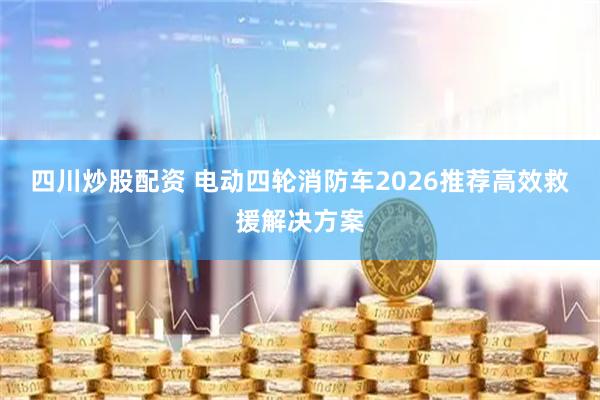 四川炒股配资 电动四轮消防车2026推荐高效救援解决方案