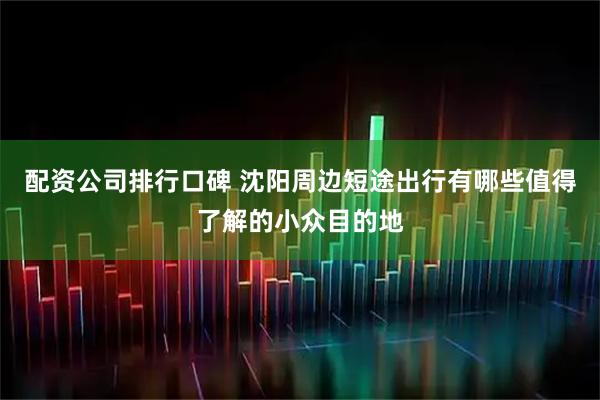 配资公司排行口碑 沈阳周边短途出行有哪些值得了解的小众目的地