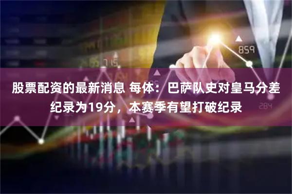 股票配资的最新消息 每体：巴萨队史对皇马分差纪录为19分，本赛季有望打破纪录
