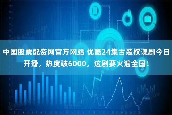 中国股票配资网官方网站 优酷24集古装权谋剧今日开播，热度破6000，这剧要火遍全国！