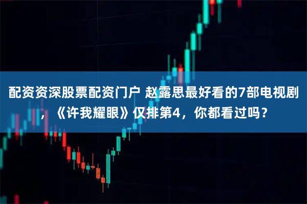 配资资深股票配资门户 赵露思最好看的7部电视剧，《许我耀眼》仅排第4，你都看过吗？