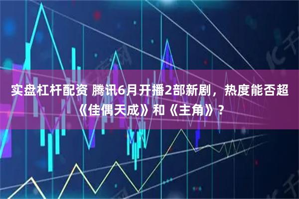 实盘杠杆配资 腾讯6月开播2部新剧，热度能否超《佳偶天成》和《主角》？