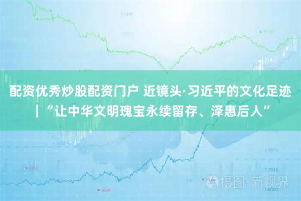配资优秀炒股配资门户 近镜头·习近平的文化足迹｜“让中华文明瑰宝永续留存、泽惠后人”