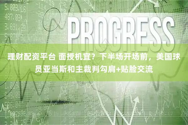 理财配资平台 面授机宜？下半场开场前，美国球员亚当斯和主裁判勾肩+贴脸交流