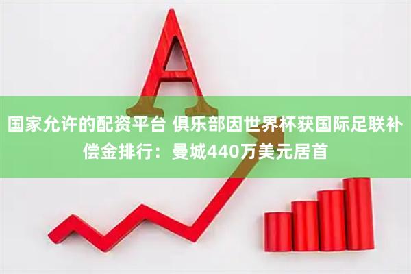 国家允许的配资平台 俱乐部因世界杯获国际足联补偿金排行：曼城440万美元居首