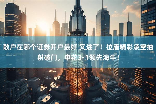 散户在哪个证券开户最好 又进了！拉唐精彩凌空抽射破门，申花3-1领先海牛！