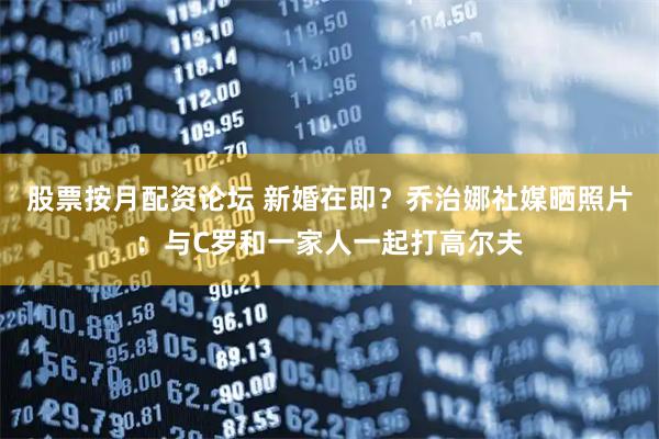 股票按月配资论坛 新婚在即？乔治娜社媒晒照片：与C罗和一家人一起打高尔夫