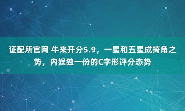 证配所官网 牛来开分5.9，一星和五星成掎角之势，内娱独一份的C字形评分态势