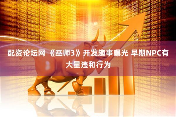 配资论坛网 《巫师3》开发趣事曝光 早期NPC有大量违和行为