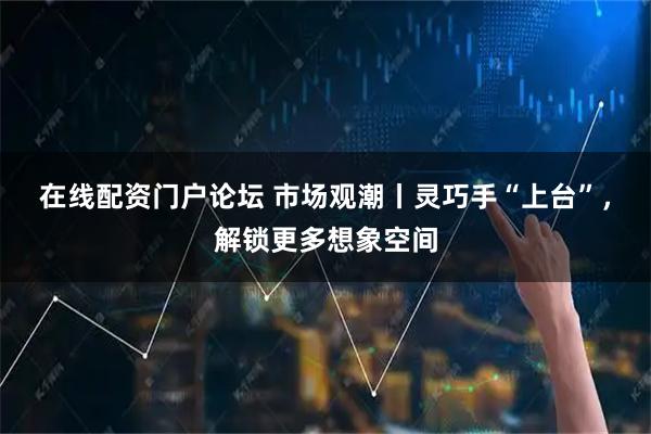 在线配资门户论坛 市场观潮丨灵巧手“上台”，解锁更多想象空间