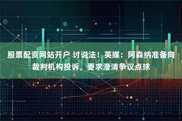 股票配资网站开户 讨说法！英媒：阿森纳准备向裁判机构投诉，要求澄清争议点球