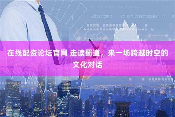 在线配资论坛官网 走读蜀道，来一场跨越时空的文化对话