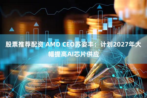 股票推荐配资 AMD CEO苏姿丰：计划2027年大幅提高AI芯片供应