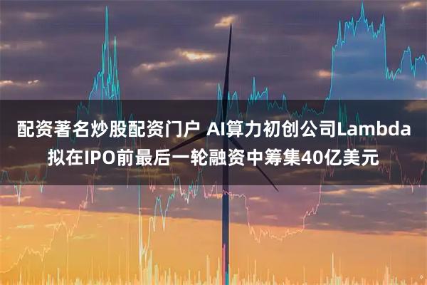 配资著名炒股配资门户 AI算力初创公司Lambda拟在IPO前最后一轮融资中筹集40亿美元